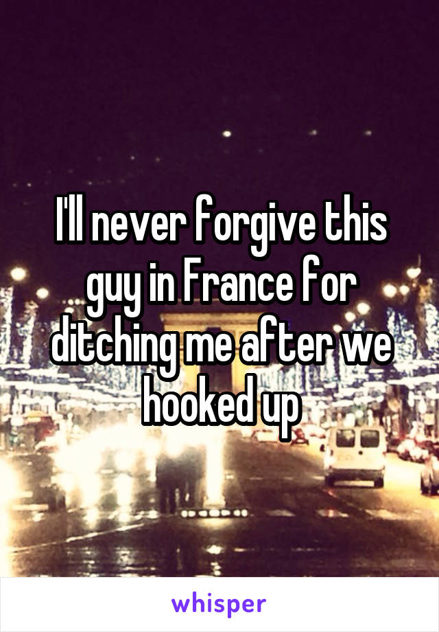 I'll never forgive this guy in France for ditching me after we hooked up