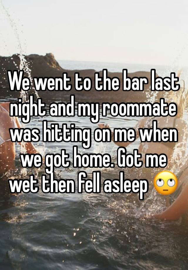 We went to the bar last night and my roommate was hitting on me when we got home. Got me wet then fell asleep 🙄