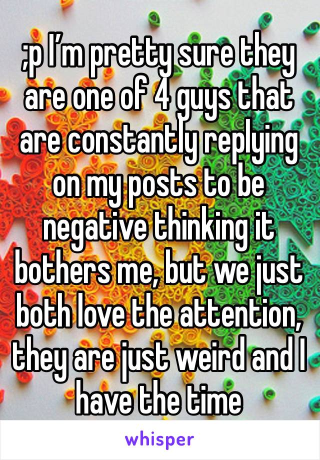 ;p I’m pretty sure they are one of 4 guys that are constantly replying on my posts to be negative thinking it bothers me, but we just both love the attention, they are just weird and I have the time 