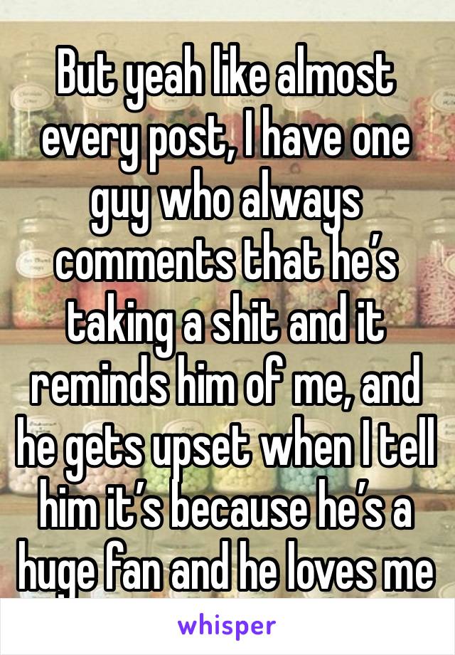 But yeah like almost every post, I have one guy who always comments that he’s taking a shit and it reminds him of me, and he gets upset when I tell him it’s because he’s a huge fan and he loves me