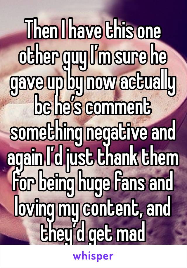 Then I have this one other guy I’m sure he gave up by now actually bc he’s comment something negative and again I’d just thank them for being huge fans and loving my content, and they’d get mad 