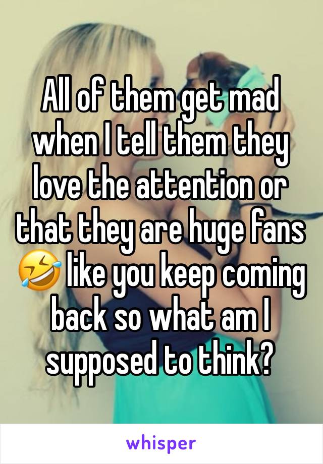 All of them get mad when I tell them they love the attention or that they are huge fans 🤣 like you keep coming back so what am I supposed to think? 