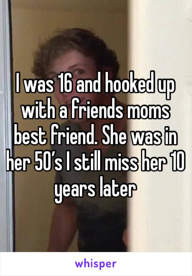 I was 16 and hooked up with a friends moms best friend. She was in her 50’s I still miss her 10 years later 