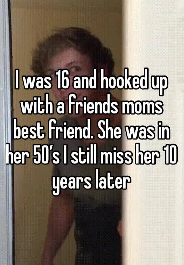 I was 16 and hooked up with a friends moms best friend. She was in her 50’s I still miss her 10 years later 