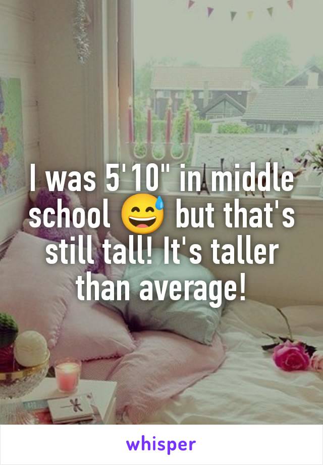 I was 5'10" in middle school 😅 but that's still tall! It's taller than average!