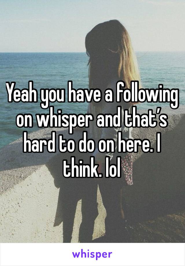 Yeah you have a following on whisper and that’s hard to do on here. I think. lol 