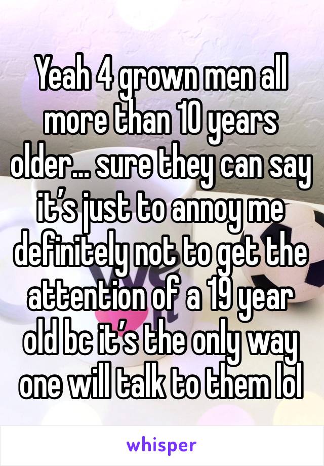 Yeah 4 grown men all more than 10 years older… sure they can say it’s just to annoy me definitely not to get the attention of a 19 year old bc it’s the only way one will talk to them lol