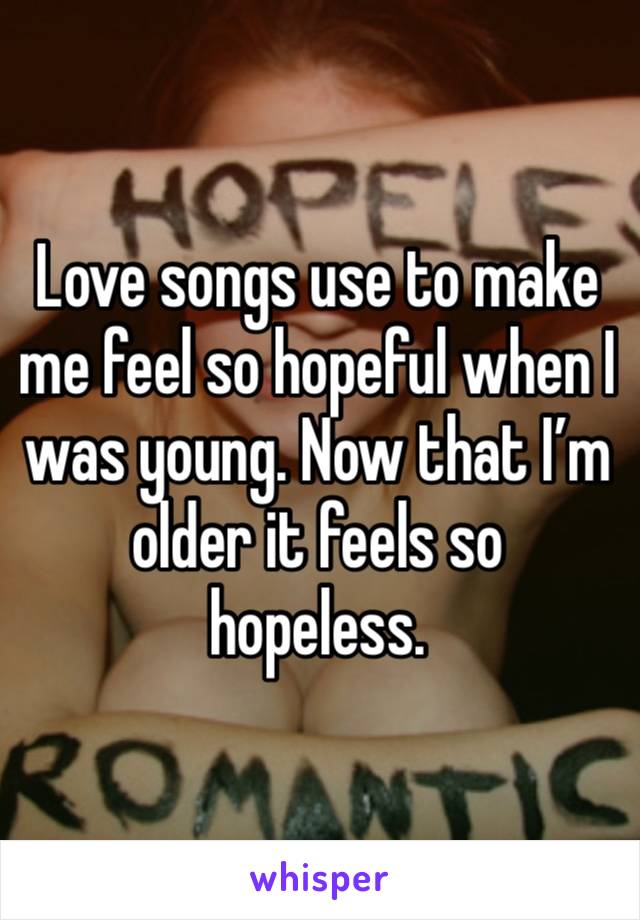 Love songs use to make me feel so hopeful when I was young. Now that I’m older it feels so hopeless. 