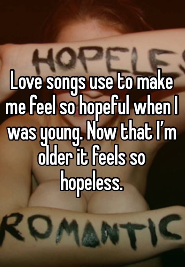 Love songs use to make me feel so hopeful when I was young. Now that I’m older it feels so hopeless. 