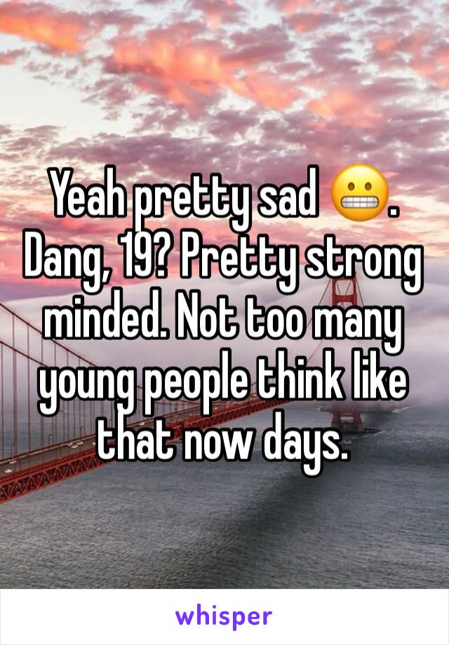 Yeah pretty sad 😬. Dang, 19? Pretty strong minded. Not too many young people think like that now days.