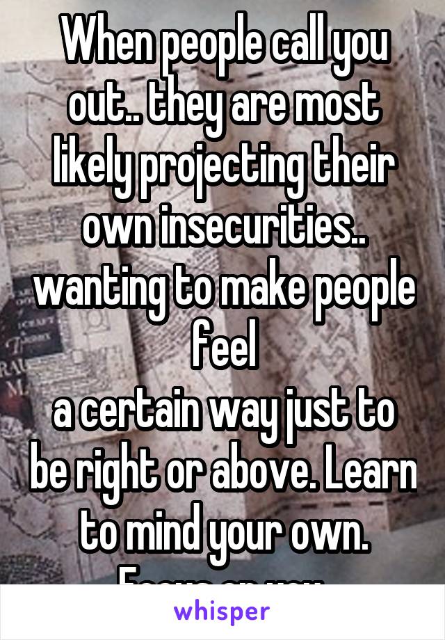 When people call you out.. they are most likely projecting their own insecurities.. wanting to make people feel
a certain way just to be right or above. Learn to mind your own. Focus on you 