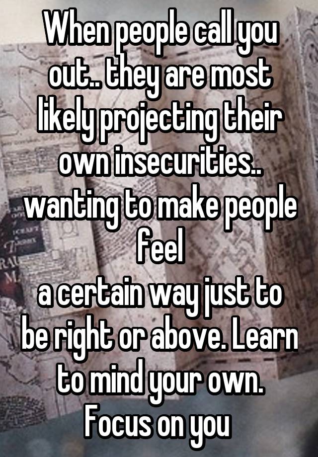 When people call you out.. they are most likely projecting their own insecurities.. wanting to make people feel
a certain way just to be right or above. Learn to mind your own. Focus on you 