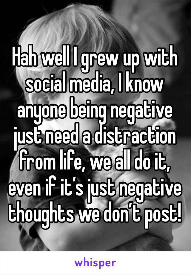 Hah well I grew up with social media, I know anyone being negative just need a distraction from life, we all do it, even if it’s just negative thoughts we don’t post! 