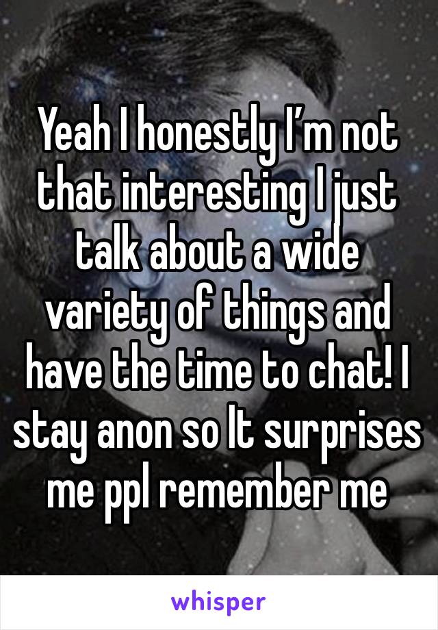 Yeah I honestly I’m not that interesting I just talk about a wide variety of things and have the time to chat! I stay anon so It surprises me ppl remember me 