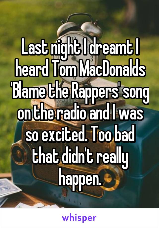 Last night I dreamt I heard Tom MacDonalds 'Blame the Rappers' song on the radio and I was so excited. Too bad that didn't really happen.