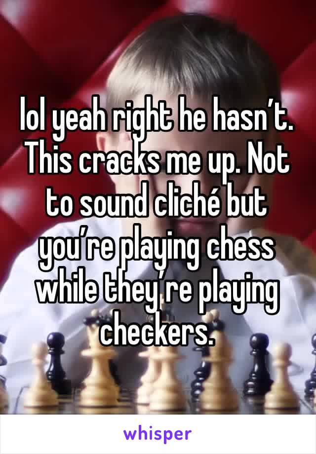 lol yeah right he hasn’t. This cracks me up. Not to sound cliché but you’re playing chess while they’re playing checkers.