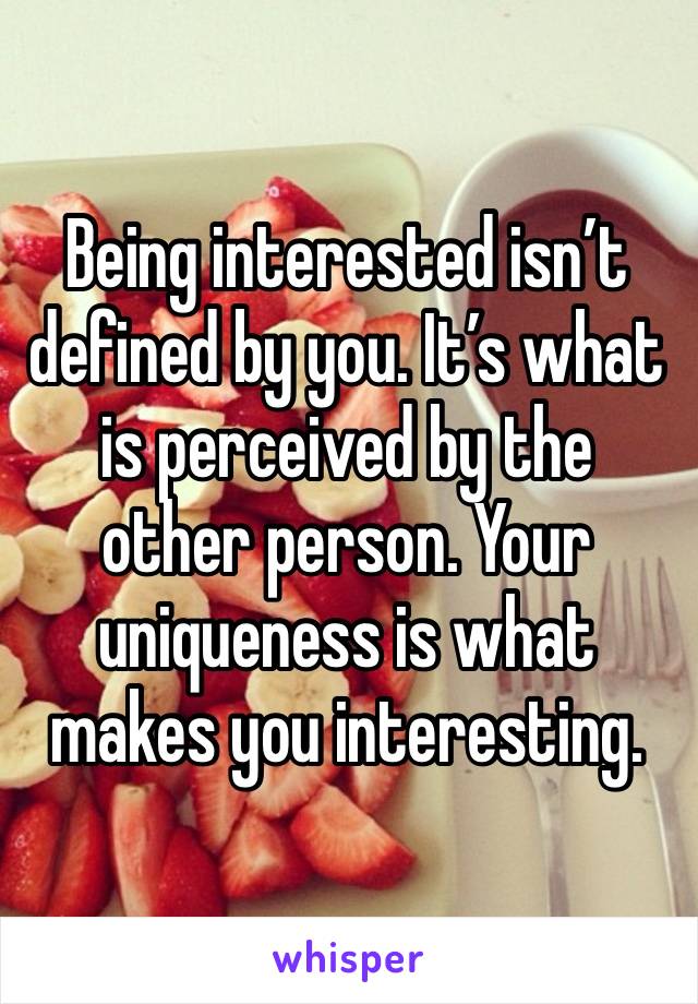 Being interested isn’t defined by you. It’s what is perceived by the other person. Your uniqueness is what makes you interesting.