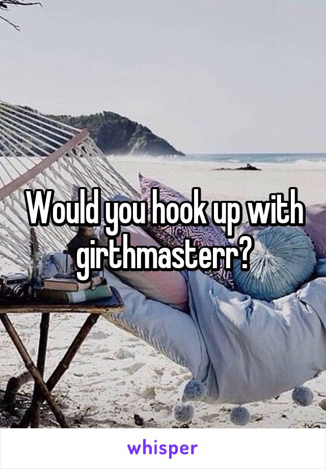 Would you hook up with girthmasterr?