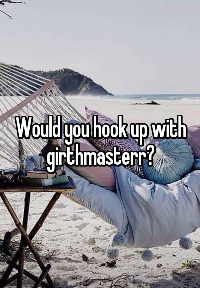 Would you hook up with girthmasterr?