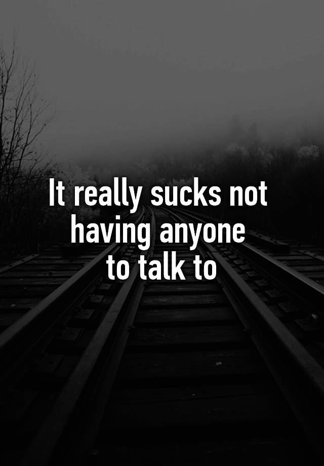 It really sucks not 
having anyone 
to talk to