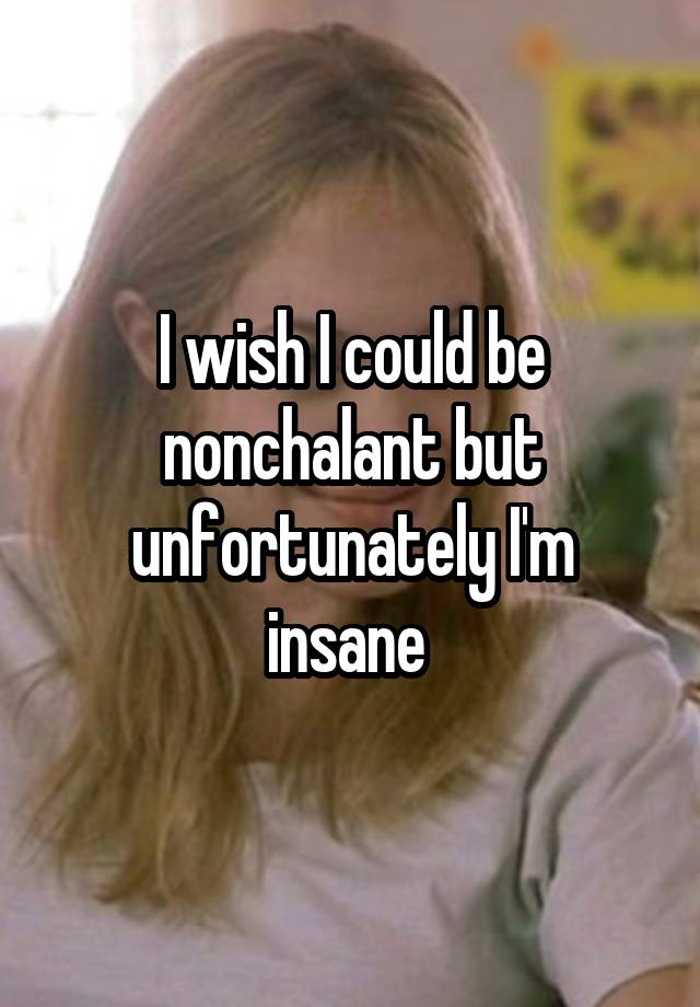 I wish I could be nonchalant but unfortunately I'm insane 