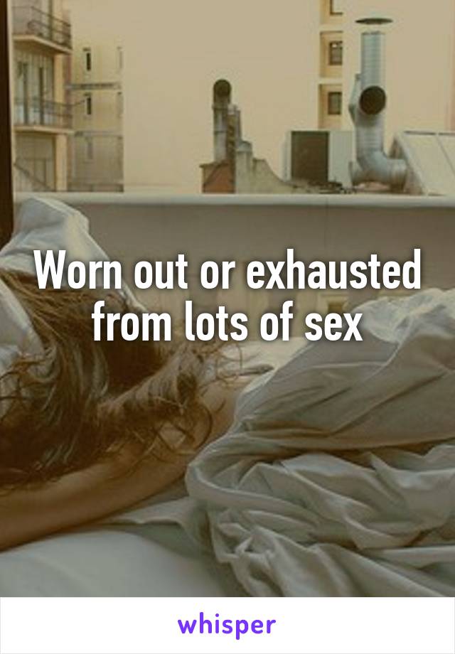 Worn out or exhausted from lots of sex
