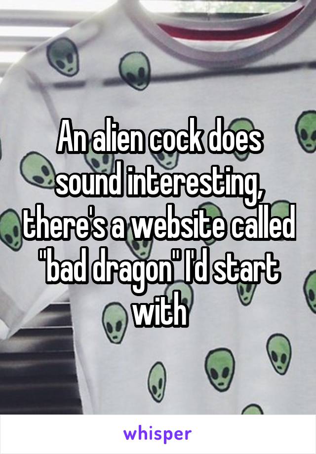 An alien cock does sound interesting, there's a website called "bad dragon" I'd start with