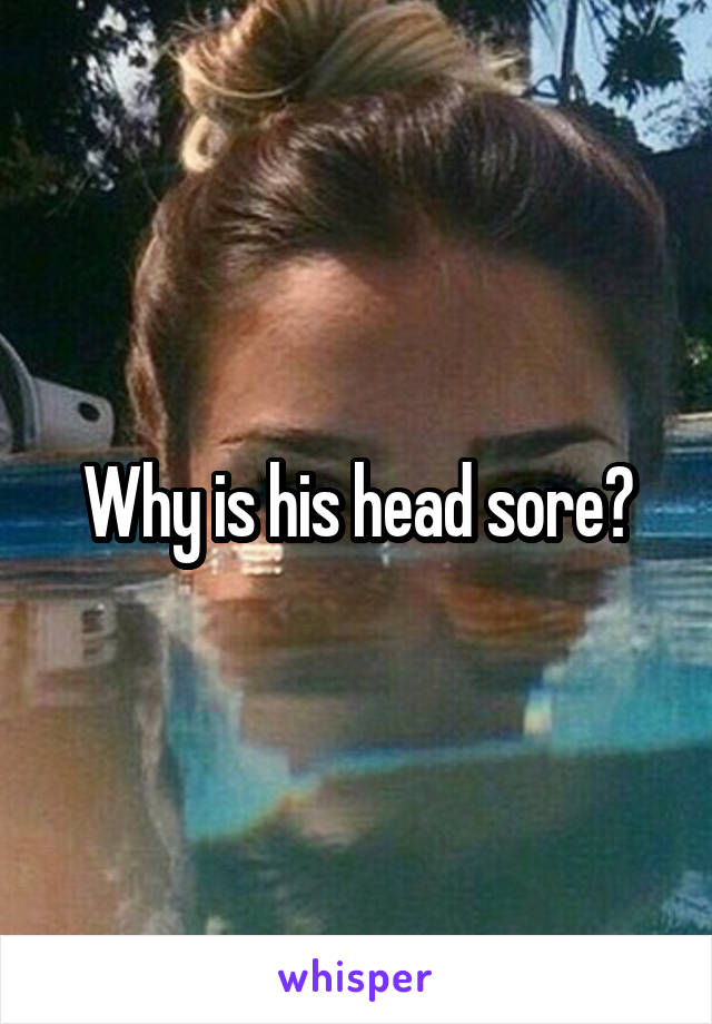 Why is his head sore?