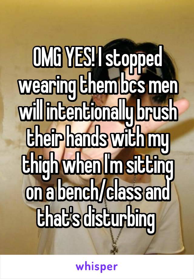 OMG YES! I stopped wearing them bcs men will intentionally brush their hands with my thigh when I'm sitting on a bench/class and that's disturbing 