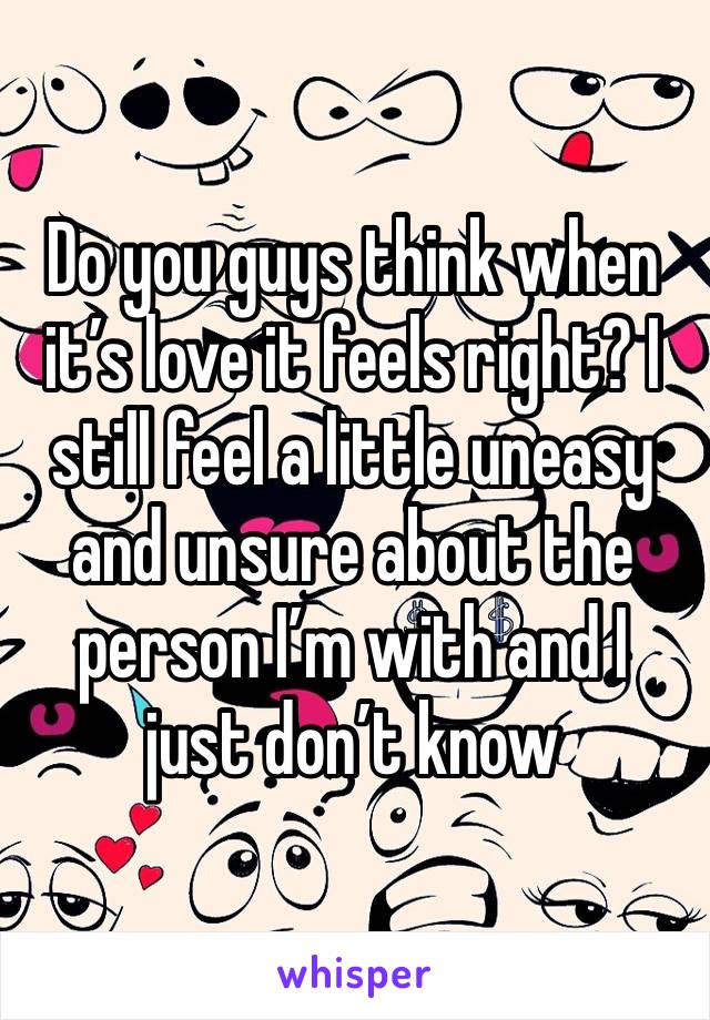 Do you guys think when it’s love it feels right? I still feel a little uneasy and unsure about the person I’m with and I just don’t know 