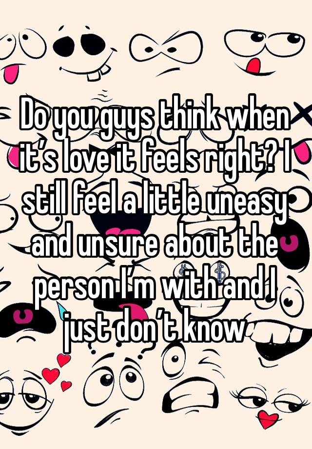 Do you guys think when it’s love it feels right? I still feel a little uneasy and unsure about the person I’m with and I just don’t know 