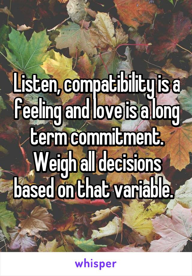 Listen, compatibility is a feeling and love is a long term commitment. Weigh all decisions based on that variable.  