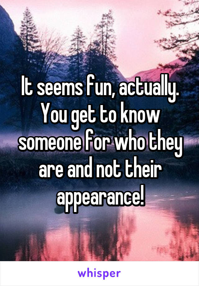 It seems fun, actually. You get to know someone for who they are and not their appearance!