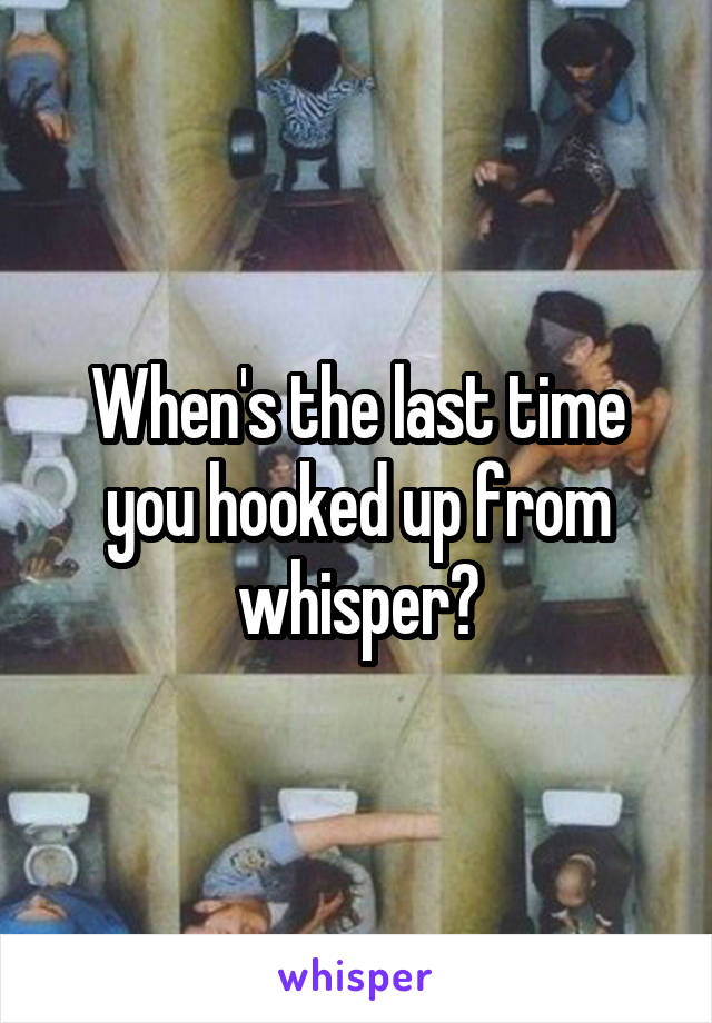 When's the last time you hooked up from whisper?