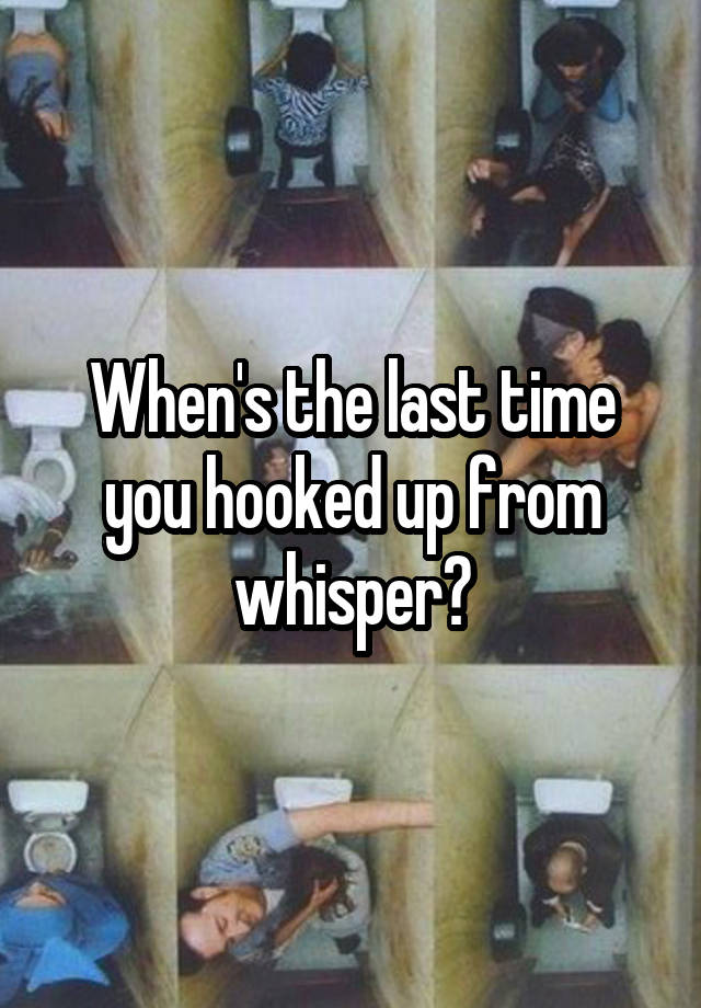 When's the last time you hooked up from whisper?