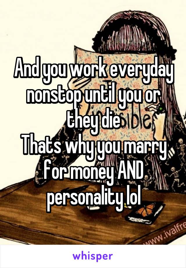 And you work everyday nonstop until you or they die
Thats why you marry for money AND personality lol