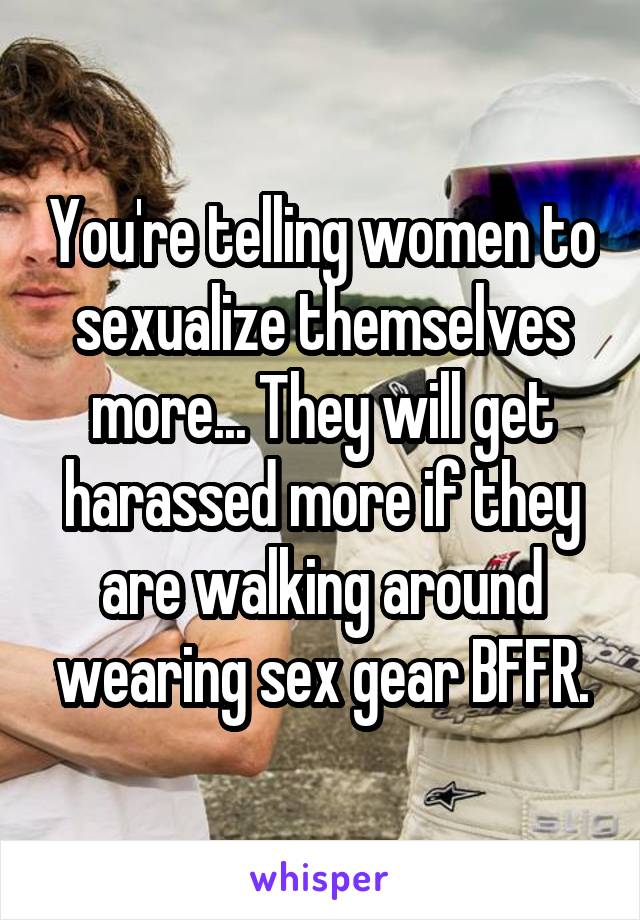 You're telling women to sexualize themselves more... They will get harassed more if they are walking around wearing sex gear BFFR.