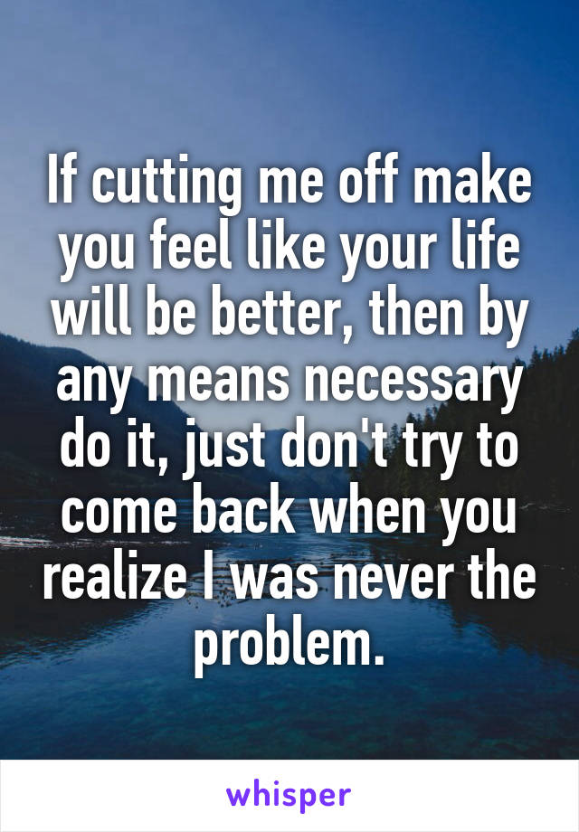 If cutting me off make you feel like your life will be better, then by any means necessary do it, just don't try to come back when you realize I was never the problem.