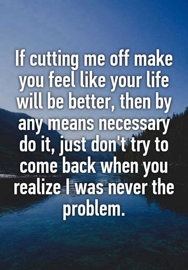 If cutting me off make you feel like your life will be better, then by any means necessary do it, just don't try to come back when you realize I was never the problem.