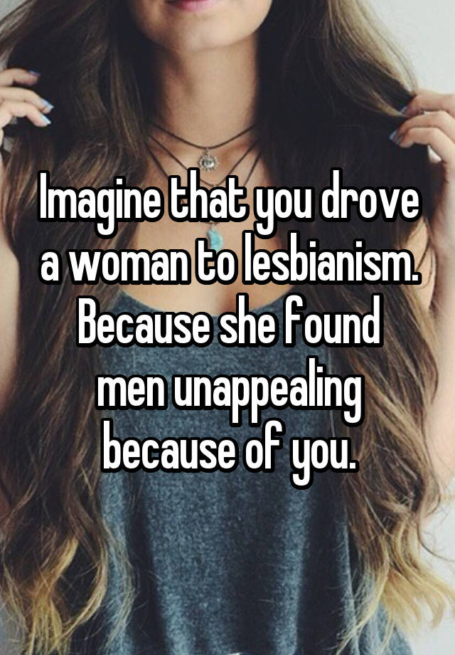 Imagine that you drove a woman to lesbianism.
Because she found men unappealing because of you.