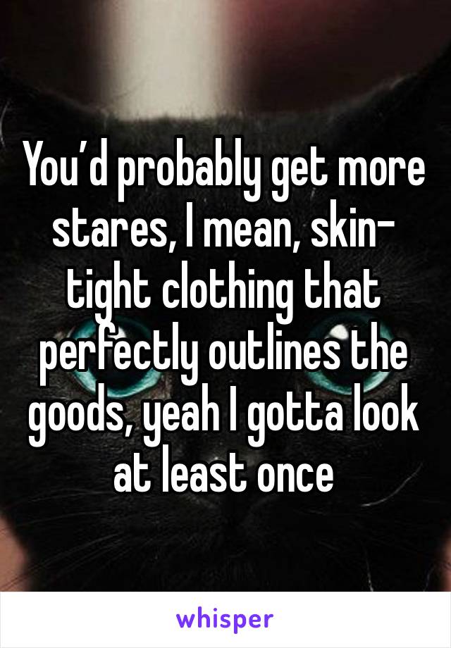 You’d probably get more stares, I mean, skin-tight clothing that perfectly outlines the goods, yeah I gotta look at least once