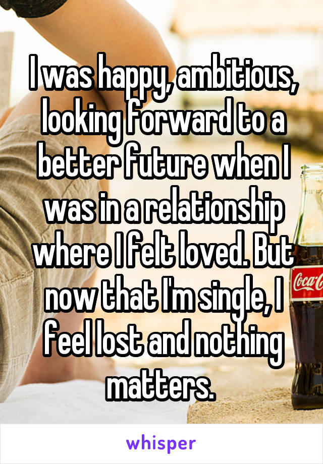 I was happy, ambitious, looking forward to a better future when I was in a relationship where I felt loved. But now that I'm single, I feel lost and nothing matters. 