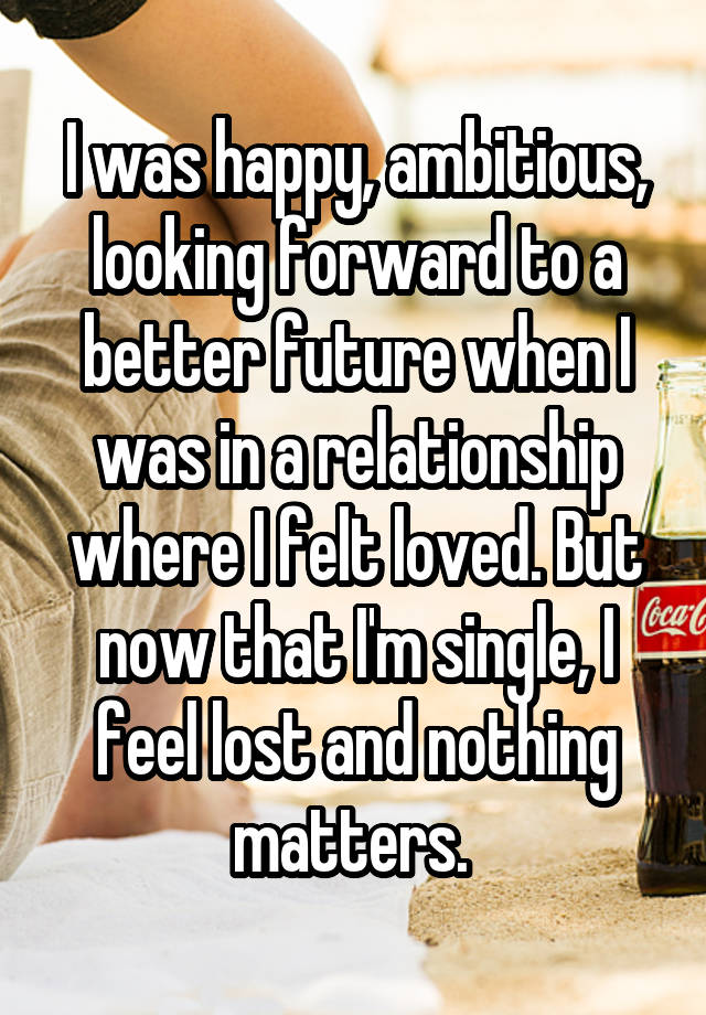 I was happy, ambitious, looking forward to a better future when I was in a relationship where I felt loved. But now that I'm single, I feel lost and nothing matters. 