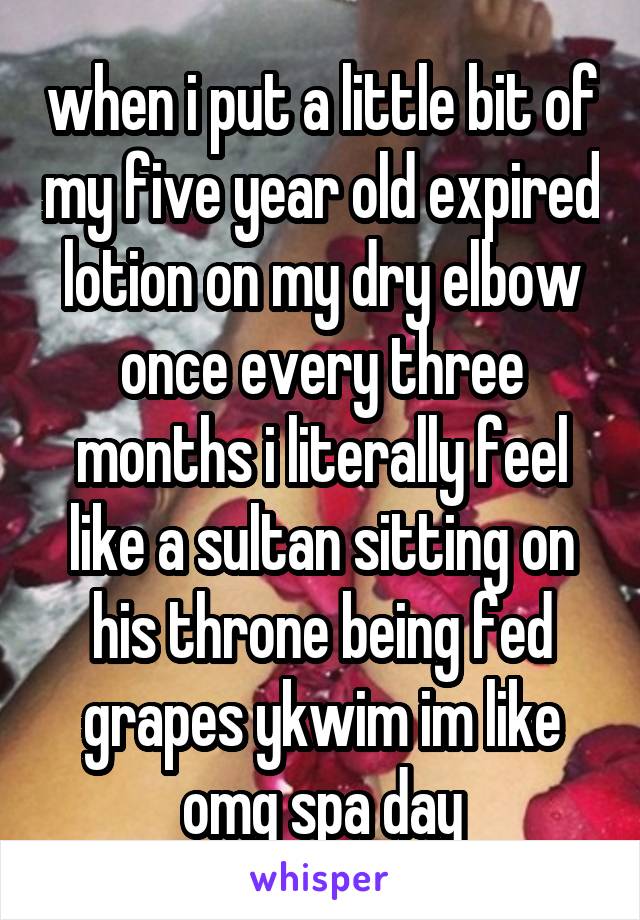 when i put a little bit of my five year old expired lotion on my dry elbow once every three months i literally feel like a sultan sitting on his throne being fed grapes ykwim im like omg spa day