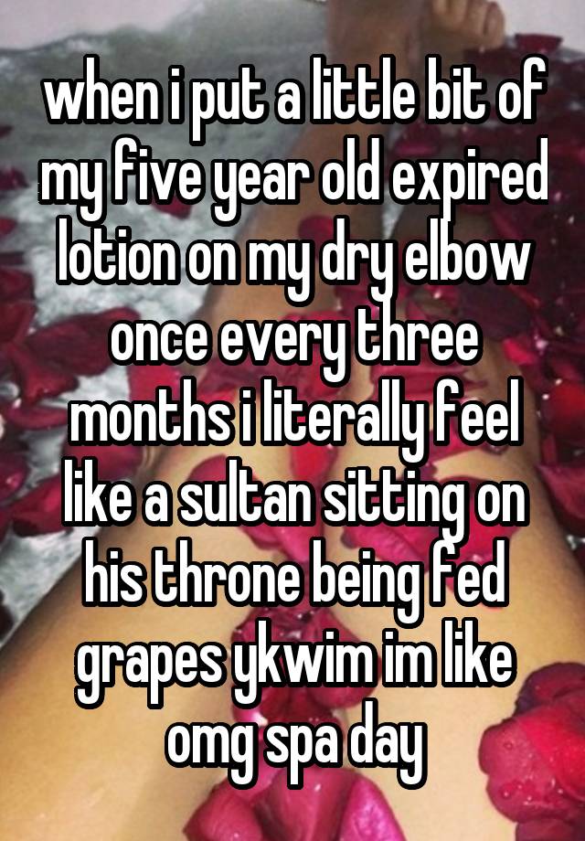 when i put a little bit of my five year old expired lotion on my dry elbow once every three months i literally feel like a sultan sitting on his throne being fed grapes ykwim im like omg spa day