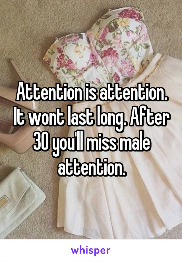 Attention is attention. It wont last long. After 30 you'll miss male attention.