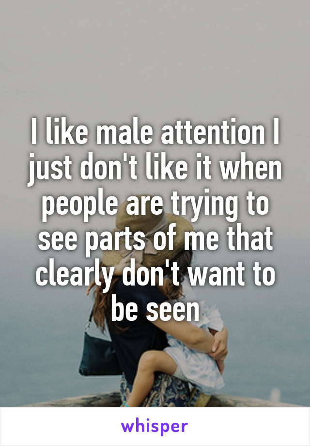 I like male attention I just don't like it when people are trying to see parts of me that clearly don't want to be seen