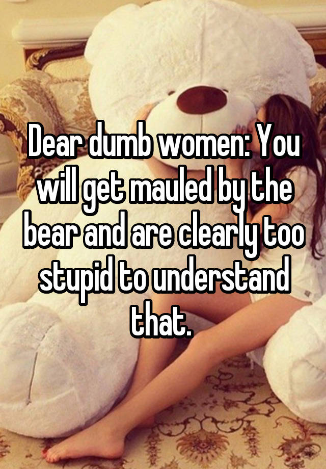 Dear dumb women: You will get mauled by the bear and are clearly too stupid to understand that. 