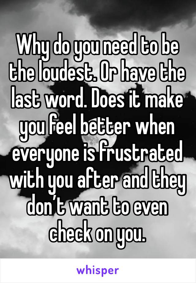 Why do you need to be the loudest. Or have the last word. Does it make you feel better when everyone is frustrated with you after and they don’t want to even check on you.