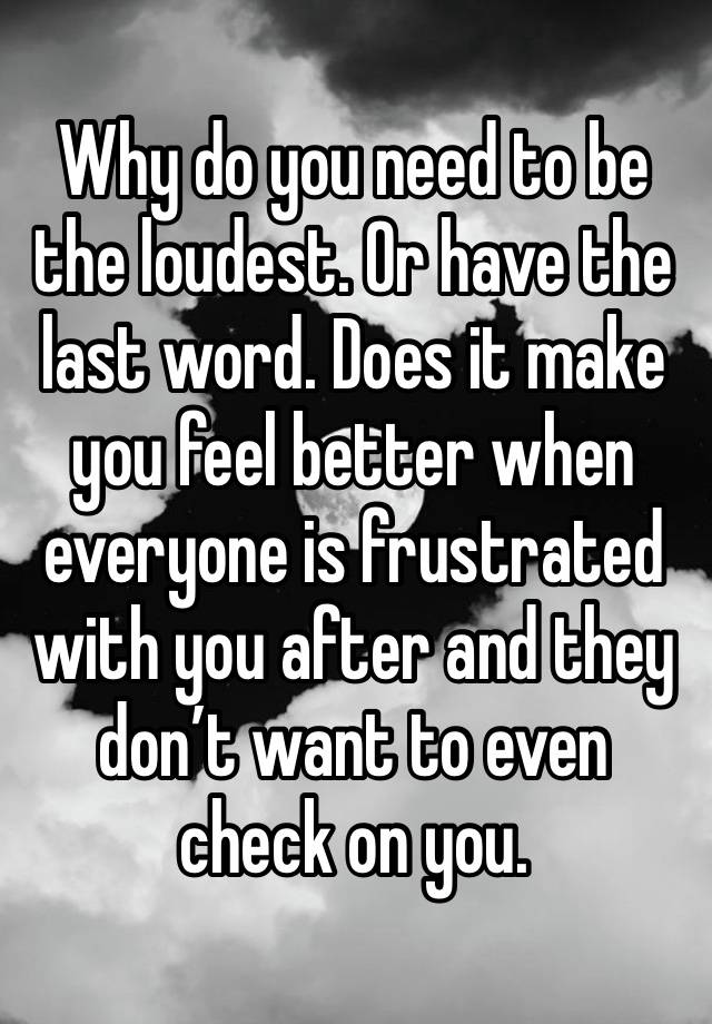 Why do you need to be the loudest. Or have the last word. Does it make you feel better when everyone is frustrated with you after and they don’t want to even check on you.